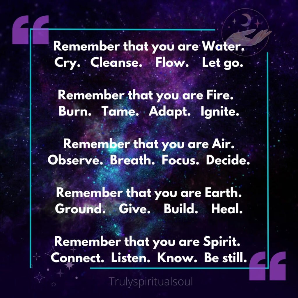 Remember that you are Water.
Cry. Cleanse. Flow. Let go.
Remember that you are Fire.
Burn. Tame. Adapt. Ignite.
Remember that you are Air.
Observe. Breath. Focus. Decide.
Remember that you are Earth.
Ground. Give. Build. Heal.
Remember that you are Spirit.
Connect. Listen. Know. Be still.
