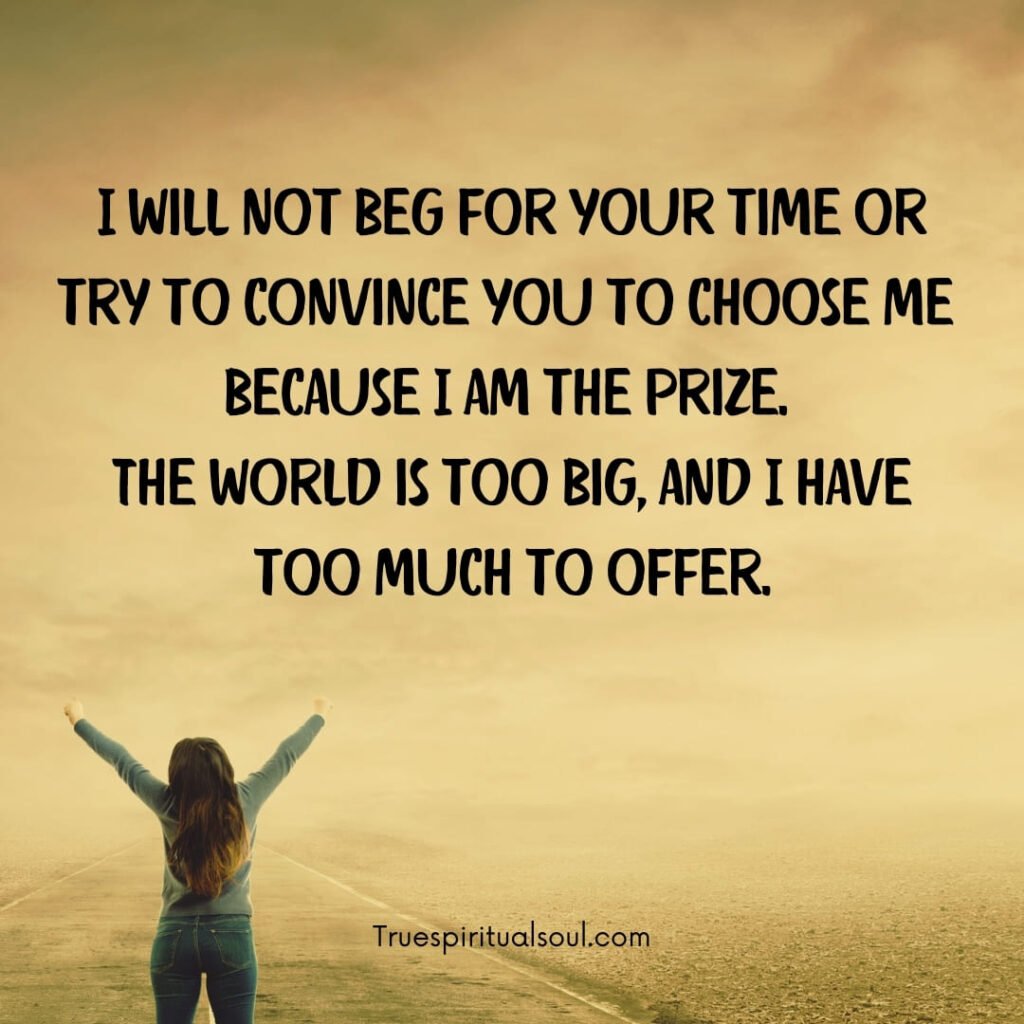 I will not beg for your time or try to convince you to choose me because I am the prize. The world is too big, and I have too much to offer.